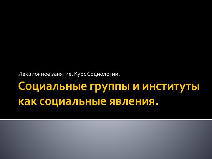 Социальные группы и институты как социальные явления.Лекционное занятие. Курс Социологии.