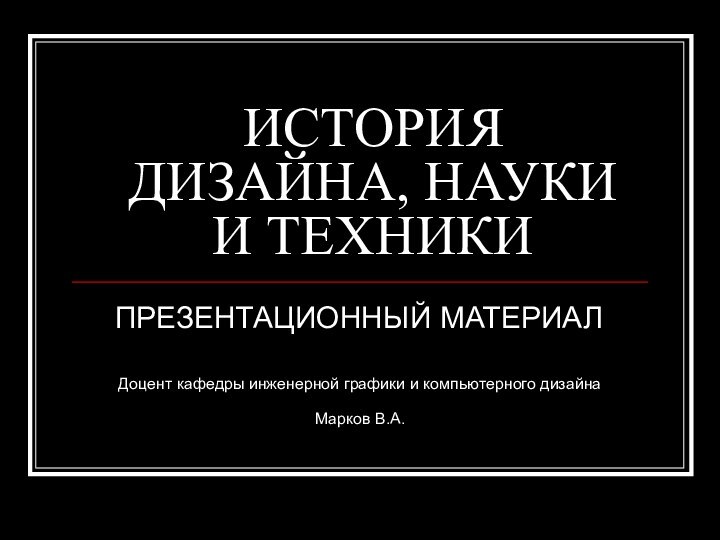 ИСТОРИЯ ДИЗАЙНА, НАУКИ И ТЕХНИКИПРЕЗЕНТАЦИОННЫЙ МАТЕРИАЛ Доцент кафедры инженерной графики и компьютерного дизайна Марков В.А.