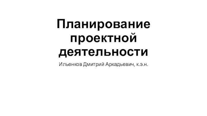 Планирование проектной деятельностиИльенков Дмитрий Аркадьевич, к.э.н.