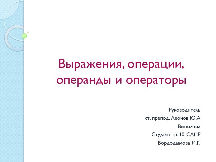 Выражения, операции, операнды и операторыРуководитель: ст. препод. Леонов Ю.А.Выполнил: Студент гр. 10-САПР:Бордодымова И.Г.,