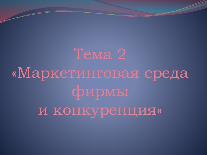 Тема 2 «Маркетинговая среда фирмы  и конкуренция»