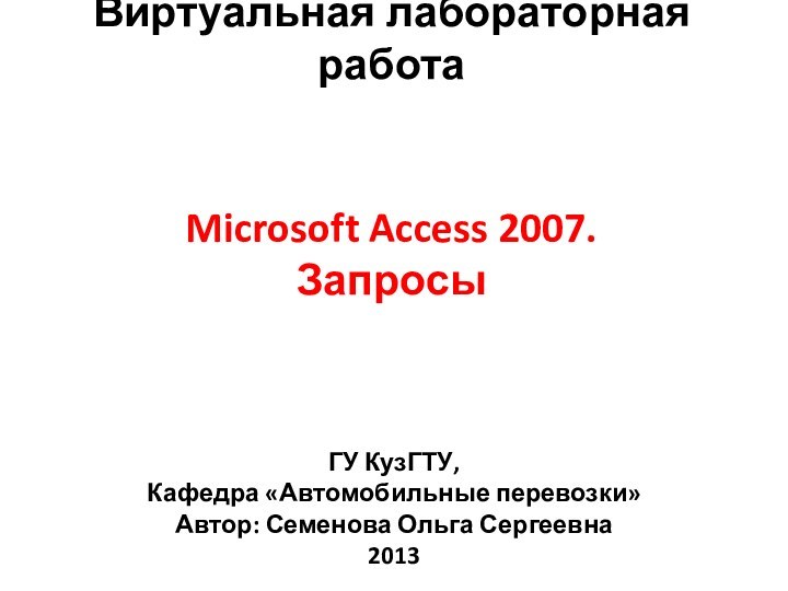 Microsoft Access 2007. ЗапросыВиртуальная лабораторная работаГУ КузГТУ, Кафедра «Автомобильные перевозки»Автор: Семенова Ольга Сергеевна2013