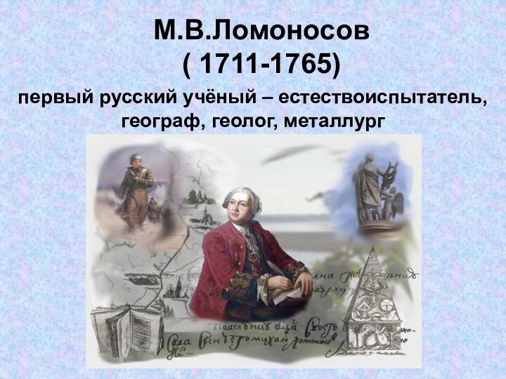 М.В.Ломоносов ( 1711-1765)первый русский учёный – естествоиспытатель,географ, геолог, металлург