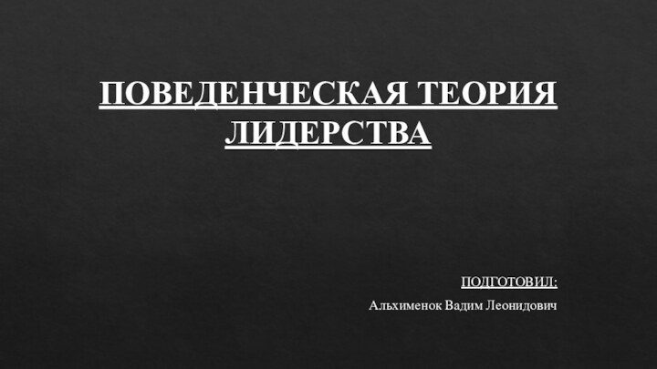 ПОВЕДЕНЧЕСКАЯ ТЕОРИЯ ЛИДЕРСТВА ПОДГОТОВИЛ:Альхименок Вадим Леонидович