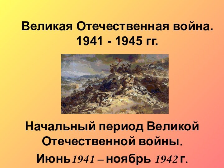 Великая Отечественная война. 1941 - 1945 гг.Начальный период Великой Отечественной войны. Июнь1941 – ноябрь 1942 г.