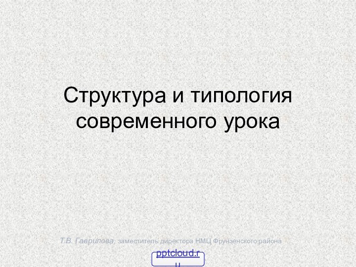 Т.В. Гаврилова, заместитель директора НМЦ Фрунзенского районаСтруктура и типология современного урока