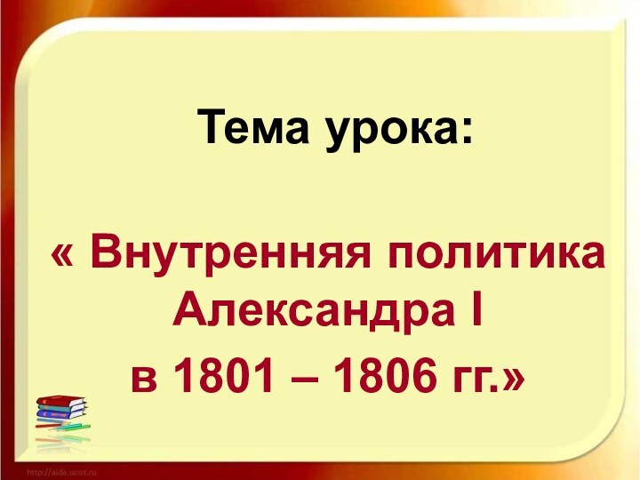 Тема урока:« Внутренняя политика Александра I в 1801 – 1806 гг.»