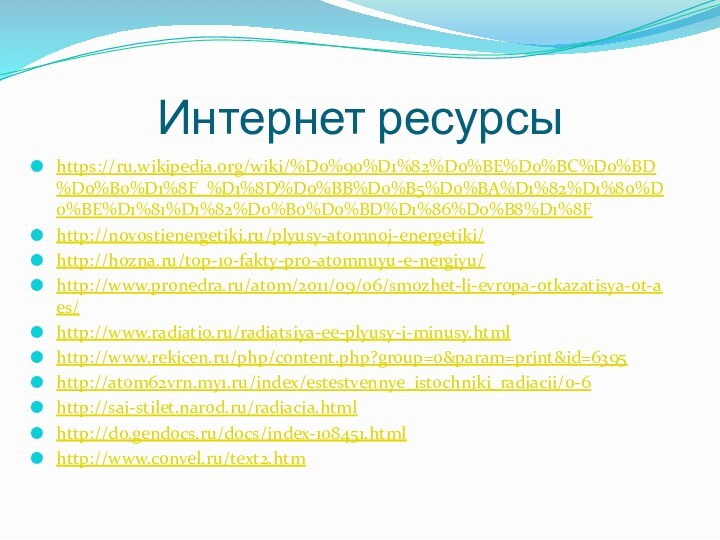 Интернет ресурсыhttps://ru.wikipedia.org/wiki/%D0%90%D1%82%D0%BE%D0%BC%D0%BD%D0%B0%D1%8F_%D1%8D%D0%BB%D0%B5%D0%BA%D1%82%D1%80%D0%BE%D1%81%D1%82%D0%B0%D0%BD%D1%86%D0%B8%D1%8Fhttp://novostienergetiki.ru/plyusy-atomnoj-energetiki/http://hozna.ru/top-10-fakty-pro-atomnuyu-e-nergiyu/http://www.pronedra.ru/atom/2011/09/06/smozhet-li-evropa-otkazatisya-ot-aes/http://www.radiatio.ru/radiatsiya-ee-plyusy-i-minusy.htmlhttp://www.rekicen.ru/php/content.php?group=0&param=print&id=6395http://atom62vrn.my1.ru/index/estestvennye_istochniki_radiacii/0-6http://sai-stilet.narod.ru/radiacia.htmlhttp://do.gendocs.ru/docs/index-108451.htmlhttp://www.convel.ru/text2.htm