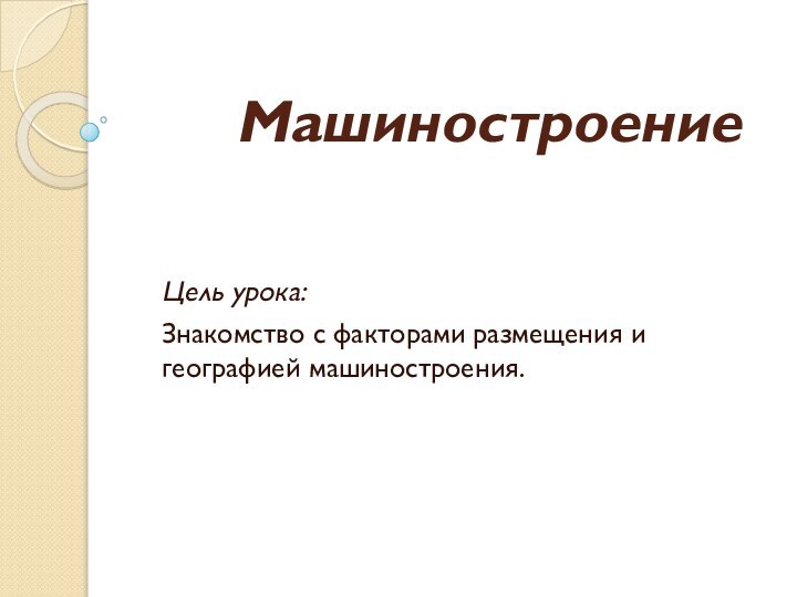 МашиностроениеЦель урока:Знакомство с факторами размещения и географией машиностроения.