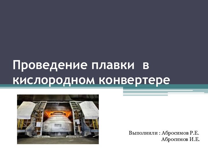 Проведение плавки в кислородном конвертереВыполнили : Абросимов Р.Е.