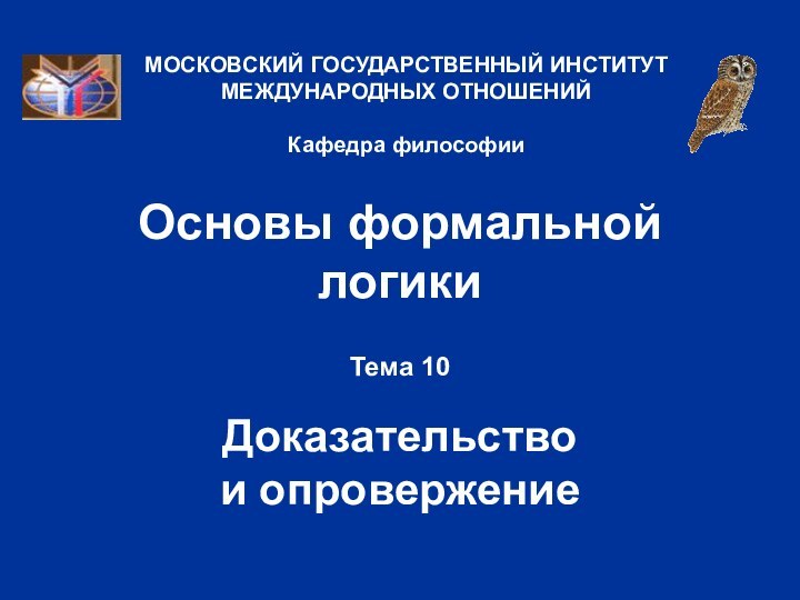 Основы формальной логикиТема 10  Доказательство  и опровержениеМОСКОВСКИЙ ГОСУДАРСТВЕННЫЙ ИНСТИТУТ МЕЖДУНАРОДНЫХ ОТНОШЕНИЙ  Кафедра философии