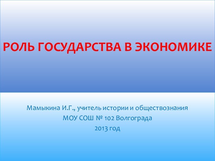 Мамыкина И.Г., учитель истории и обществознания МОУ СОШ № 102 Волгограда2013 годРОЛЬ ГОСУДАРСТВА В ЭКОНОМИКЕ