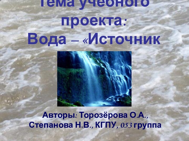 Тема учебного проекта: Вода – «Источник жизни»?Авторы: Торозёрова О.А., Степанова Н.В., КГПУ, 053 группа