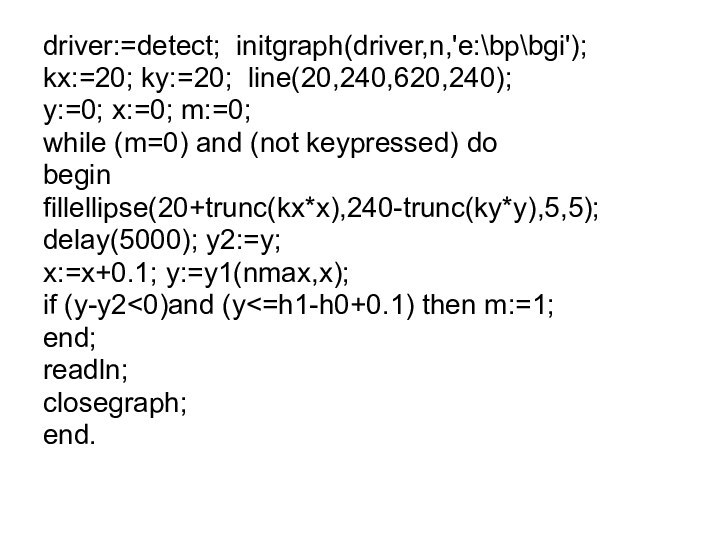 driver:=detect; initgraph(driver,n,'e:\bp\bgi');kx:=20; ky:=20; line(20,240,620,240);y:=0; x:=0; m:=0;while (m=0) and (not keypressed) dobeginfillellipse(20+trunc(kx*x),240-trunc(ky*y),5,5);delay(5000); y2:=y;x:=x+0.1; y:=y1(nmax,x);if (y-y2