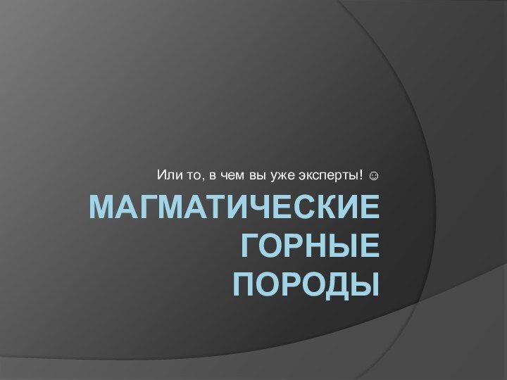 Магматические горные  породыИли то, в чем вы уже эксперты! 