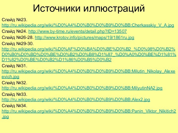 Источники иллюстрацийСлайд №23. http://ru.wikipedia.org/wiki/%D0%A4%D0%B0%D0%B9%D0%BB:Cherkasskiy_V_A.jpgСлайд №24. http://www.by-time.ru/events/detail.php?ID=13507Слайд №26-28. http://www.krotov.info/pictures/maps/19/1861ru.jpgСлайд №29-30. http://ru.wikipedia.org/wiki/%D0%AF%D0%BA%D0%BE%D0%B2_%D0%98%D0%B2%D0%B0%D0%BD%D0%BE%D0%B2%D0%B8%D1%87_%D0%A0%D0%BE%D1%81%D1%82%D0%BE%D0%B2%D1%86%D0%B5%D0%B2Слайд №31. http://ru.wikipedia.org/wiki/%D0%A4%D0%B0%D0%B9%D0%BB:Milutin_Nikolay_Alexeevich.jpgСлайд