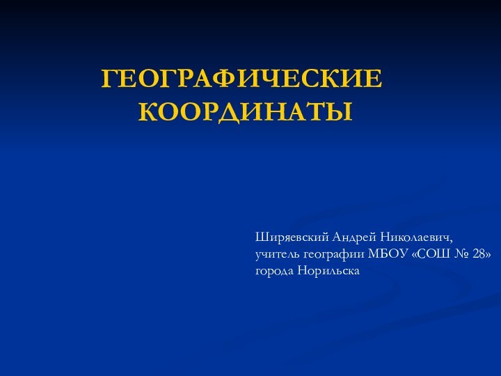 ГЕОГРАФИЧЕСКИЕ КООРДИНАТЫШиряевский Андрей Николаевич,учитель географии МБОУ «СОШ № 28» города Норильска