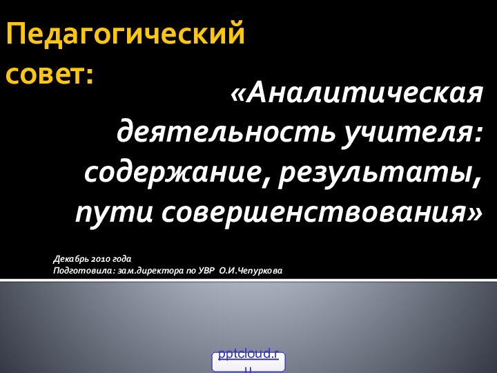 Педагогический  совет:«Аналитическая деятельность учителя: содержание, результаты, пути совершенствования»Декабрь 2010 годаПодготовила: зам.директора по УВР О.И.Чепуркова