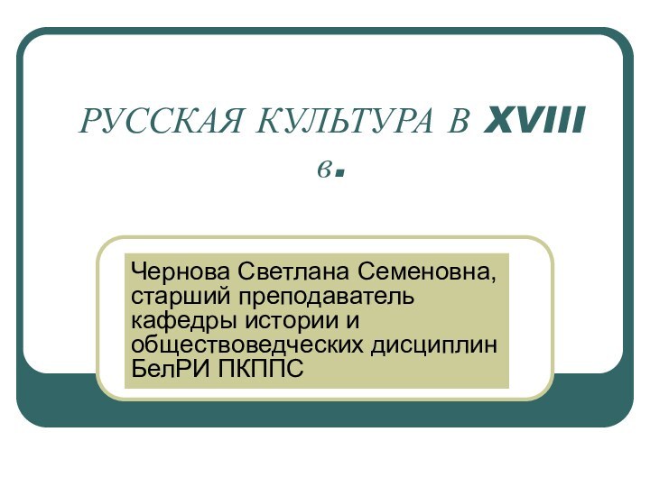 РУССКАЯ КУЛЬТУРА В XVIII в.Чернова Светлана Семеновна, старший преподаватель кафедры истории и обществоведческих дисциплин БелРИ ПКППС