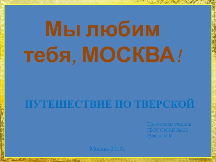 Мы любим тебя, МОСКВА!ПУТЕШЕСТВИЕ ПО ТВЕРСКОЙ Подготовила учитель ГБОУ СКОШ №532 Грачева О.К.Москва 2013г.