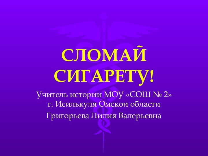 СЛОМАЙ СИГАРЕТУ!Учитель истории МОУ «СОШ № 2» г. Исилькуля Омской областиГригорьева Лилия Валерьевна