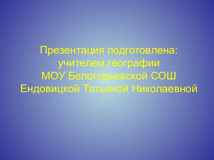 Презентация подготовлена: учителем географии  МОУ Белогорьевской СОШ Ендовицкой Татьяной Николаевной