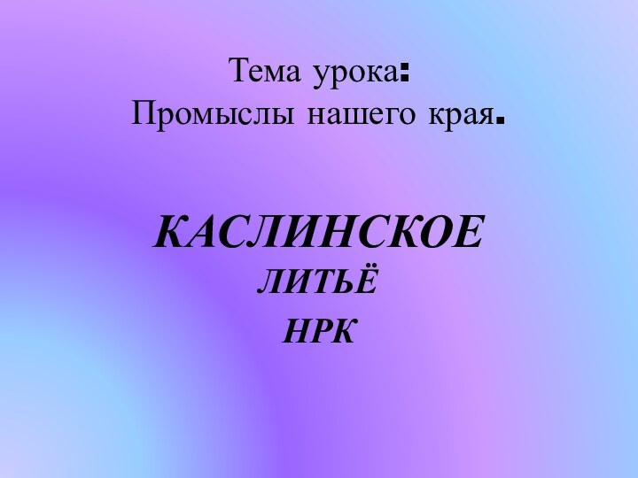 Тема урока: Промыслы нашего края. КАСЛИНСКОЕ ЛИТЬЁНРК