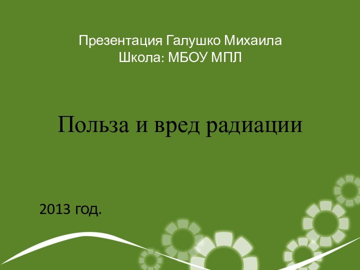 Польза и вред радиацииПрезентация Галушко МихаилаШкола: МБОУ МПЛ2013 год.