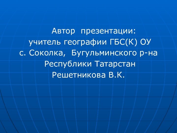 Автор презентации: учитель географии ГБС(К) ОУс. Соколка, Бугульминского р-на Республики Татарстан Решетникова В.К.