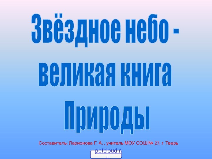 Звёздное небо -великая книга ПриродыСоставитель: Ларионова Г. А. , учитель МОУ СОШ № 27, г. Тверь