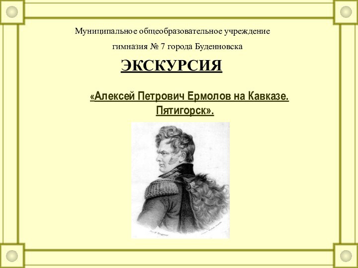 «Алексей Петрович Ермолов на Кавказе. Пятигорск».Муниципальное общеобразовательное учреждениегимназия № 7 города БуденновскаЭКСКУРСИЯ