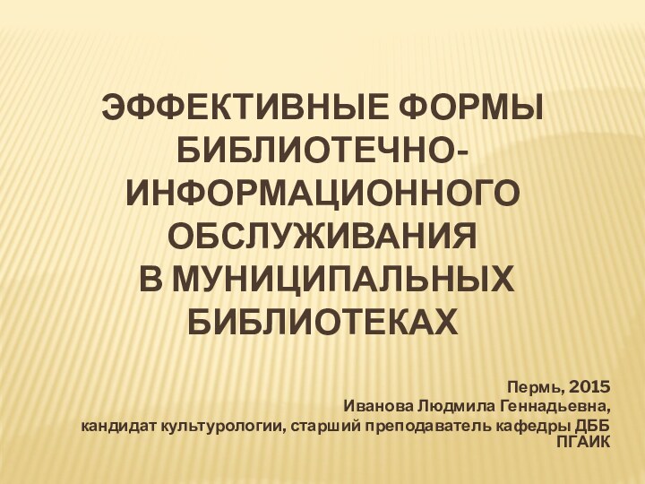 Эффективные формы  библиотечно-информационного обслуживания  в муниципальных библиотекахПермь, 2015Иванова Людмила Геннадьевна,кандидат