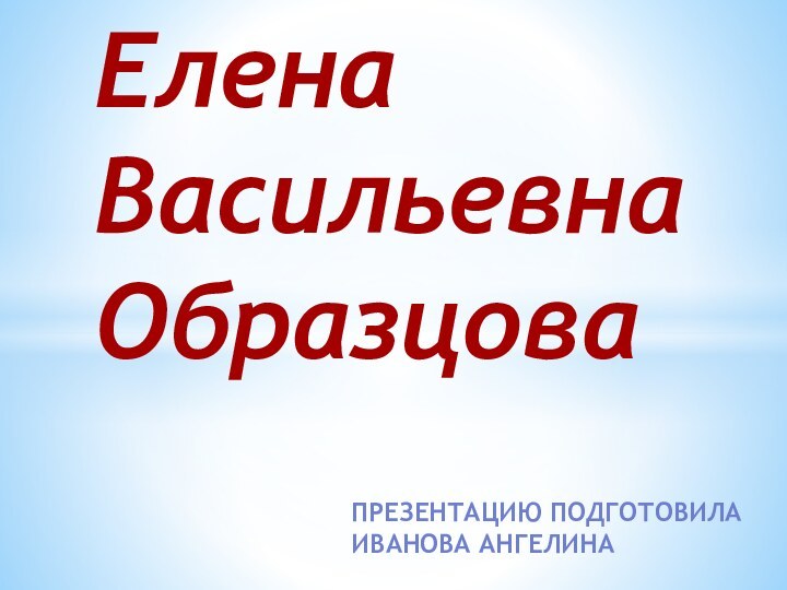 Презентацию подготовила Иванова АнгелинаЕлена Васильевна Образцова