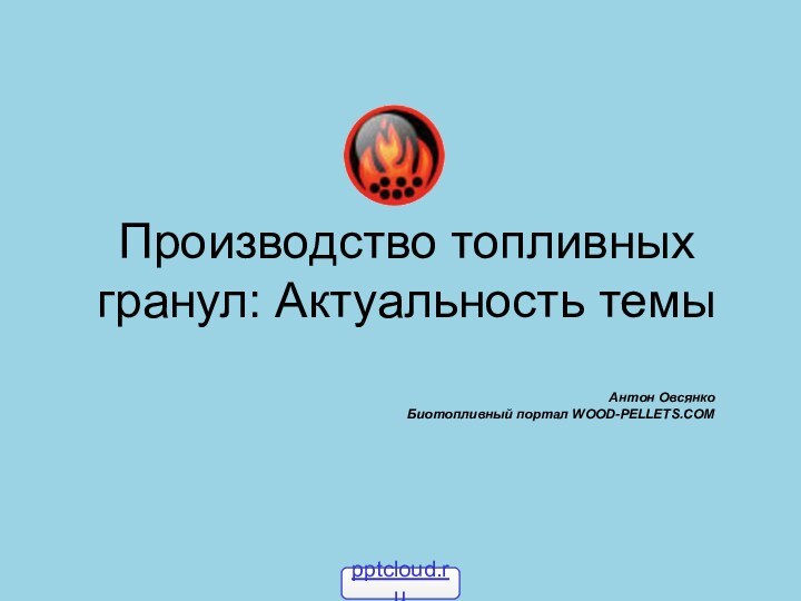 Производство топливных гранул: Актуальность темыАнтон Овсянко Биотопливный портал WOOD-PELLETS.COM