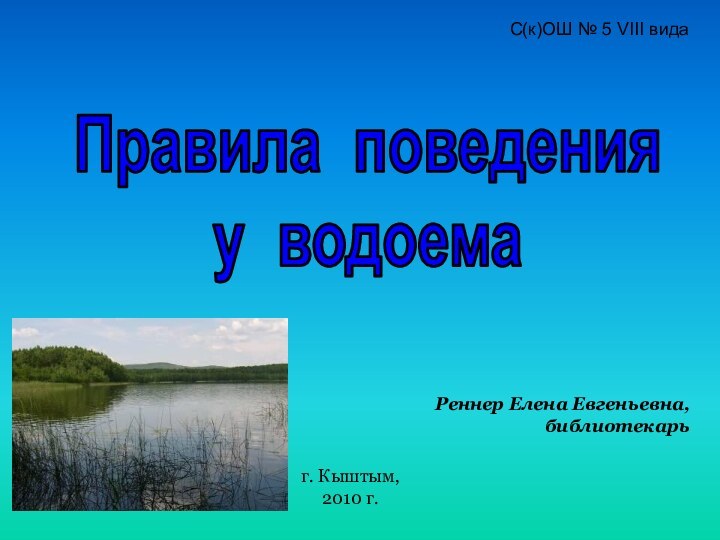 Правила поведения у водоемаС(к)ОШ № 5 VIII видаРеннер Елена Евгеньевна, библиотекарьг. Кыштым, 2010 г.