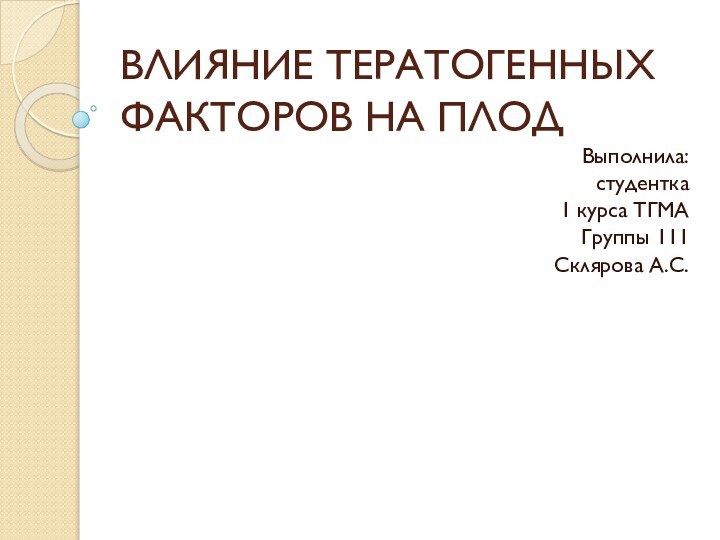 ВЛИЯНИЕ ТЕРАТОГЕННЫХ ФАКТОРОВ НА ПЛОДВыполнила: студентка 1 курса ТГМАГруппы 111Склярова А.С.