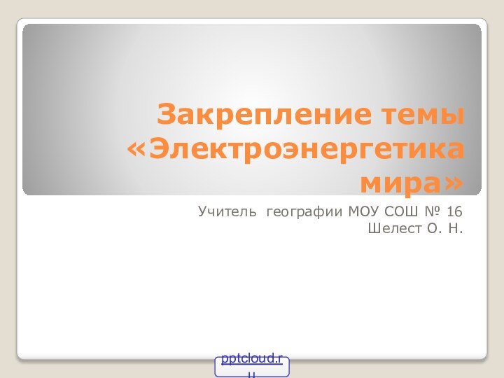 Закрепление темы «Электроэнергетика мира»Учитель географии МОУ СОШ № 16Шелест О. Н.