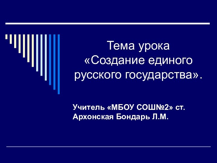 Тема урока  «Создание единого русского государства».Учитель «МБОУ СОШ№2» ст. Архонская Бондарь Л.М.