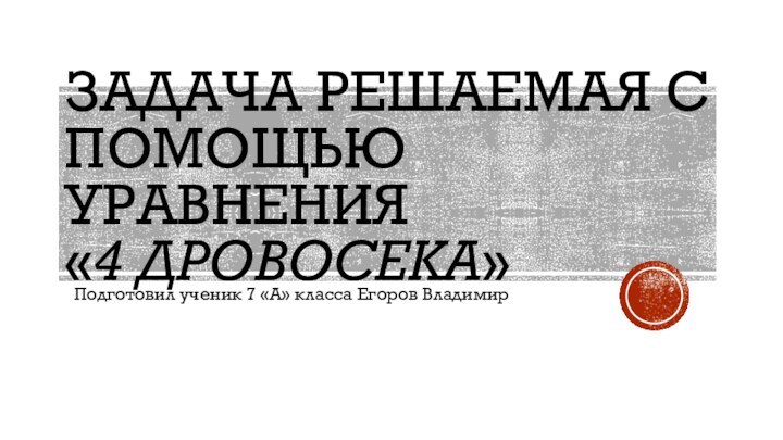 Задача РЕШАЕМАЯ С ПОМОЩЬЮ УРАВНЕНИЯ «4 ДРОВОСЕКА»Подготовил ученик 7 «А» класса Егоров Владимир