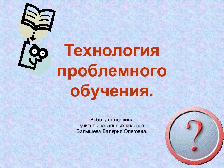 Технология проблемного обучения.Работу выполнила учитель начальных классовВалышева Валерия Олеговна.