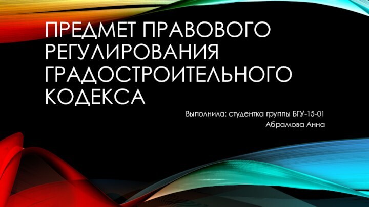 Предмет правового регулирования Градостроительного КодексаВыполнила: студентка группы БГУ-15-01Абрамова Анна