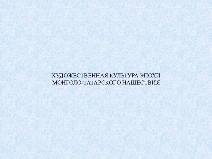 ХУДОЖЕСТВЕННАЯ КУЛЬТУРА ЭПОХИ  МОНГОЛО-ТАТАРСКОГО НАШЕСТВИЯ