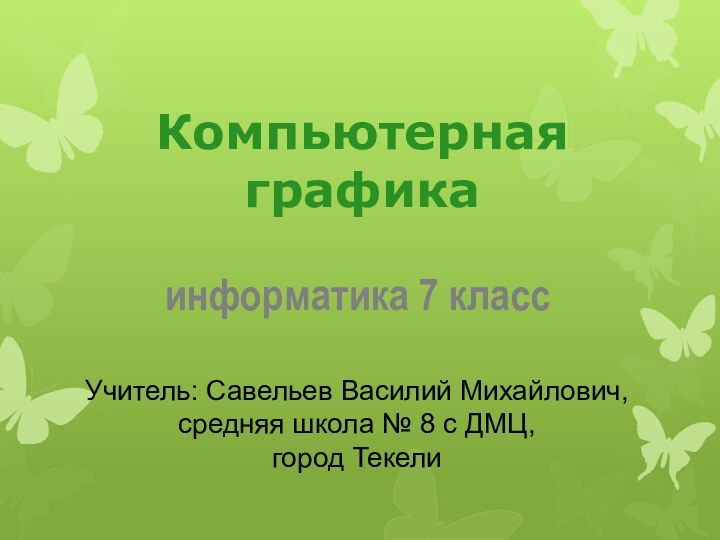 Компьютерная графикаинформатика 7 классУчитель: Савельев Василий Михайлович, средняя школа № 8 с ДМЦ,город Текели