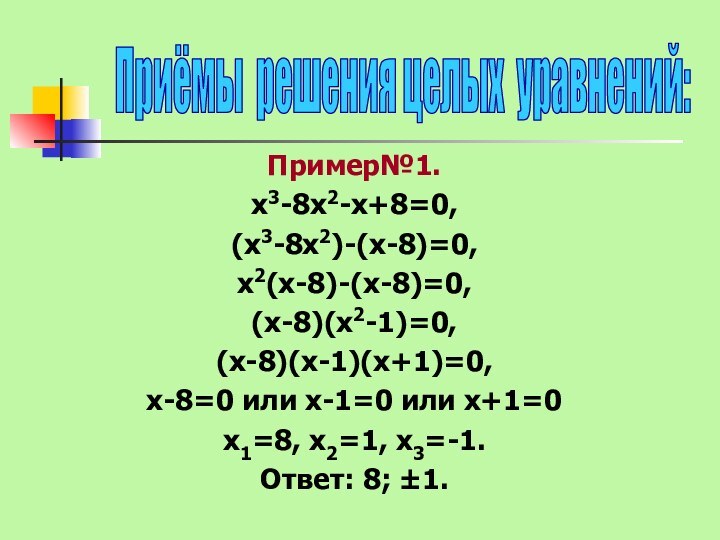 Пример№1.х3-8х2-х+8=0, (х3-8х2)-(х-8)=0,х2(х-8)-(х-8)=0, (х-8)(х2-1)=0, (х-8)(х-1)(х+1)=0,х-8=0 или х-1=0 или х+1=0х1=8, х2=1, х3=-1.Ответ: 8; ±1.Приёмы решения целых уравнений: