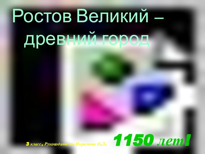 Ростов Великий – древний город3 класс. Руководитель- Икрамова О.Л. 1150 лет!