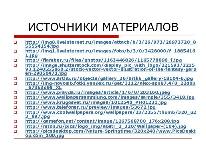 ИСТОЧНИКИ МАТЕРИАЛОВhttp://img0.liveinternet.ru/images/attach/b/3/26/973/26973720_855554154.jpghttp://img1.liveinternet.ru/images/foto/b/3/0/3428000/f_18854161.jpghttp://flamber.ru/files/photos/1163446826/1165778896_f.jpghttp://image.shutterstock.com/display_pic_with_logo/221593/221593,1240555860,2/stock-vector-vector-illustration-of-the-fantasy-garden-29050471.jpghttp://www.artlib.ru/objects/gallery_36/artlib_gallery-18104-b.jpghttp://img-novosib.fotki.yandex.ru/get/3112/alex-spb87.4/0_22d0b_673b3d99_XLhttp://www.pravda.ru/images/article/1/6/0/203160.jpeghttp://www.wallpapersammlung.com/images/sample/355/3418.jpghttp://www.krugosvet.ru/images/1012540_PH01231.jpghttp://www.telefoner.ru/preview/images/53672.jpghttp://www.coolwallpapers.org/wallpapers/23/2355/thumb/320_u23_897.jpghttp://gamefon.net/content/image/1267568700_176x208.jpghttp://mton.ru/pics/logo_img/abstr_2_320/Wallpaper-(104).jpghttp://picsdesktop.com/Nature-Springtime/320x240/www.PicsDesktop.com_100.jpg