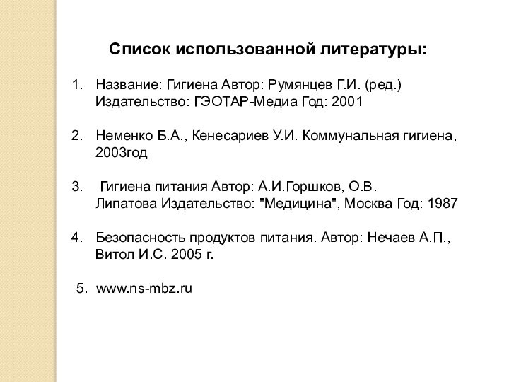 Список использованной литературы:Название: Гигиена Автор: Румянцев Г.И. (ред.) Издательство: ГЭОТАР-Медиа Год: 2001 Неменко Б.А., Кенесариев У.И. Коммунальная гигиена, 2003год Гигиена питания Автор: А.И.Горшков,