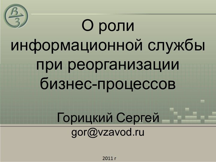 О роли  информационной службы при реорганизации  бизнес-процессовГорицкий Сергейgor@vzavod.ru