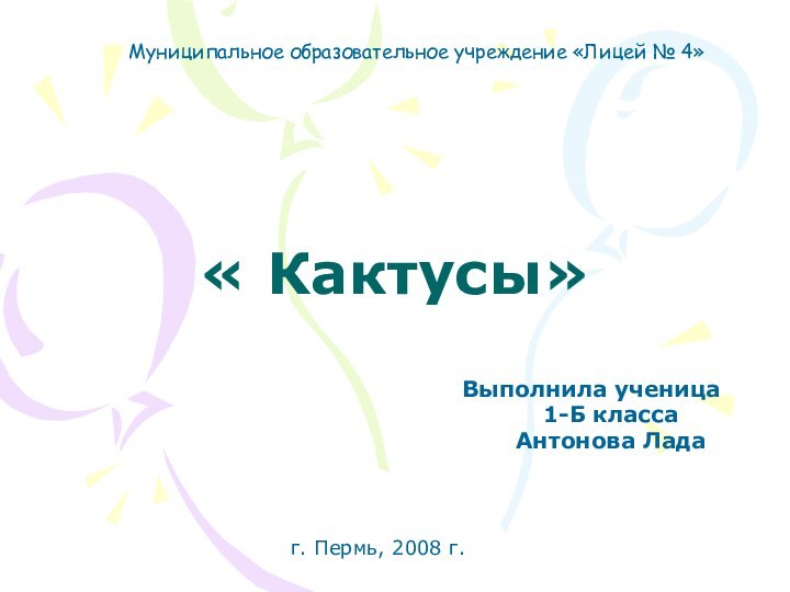 « Кактусы» Выполнила ученица	1-Б класса	Антонова ЛадаМуниципальное образовательное учреждение «Лицей № 4» г. Пермь, 2008 г.