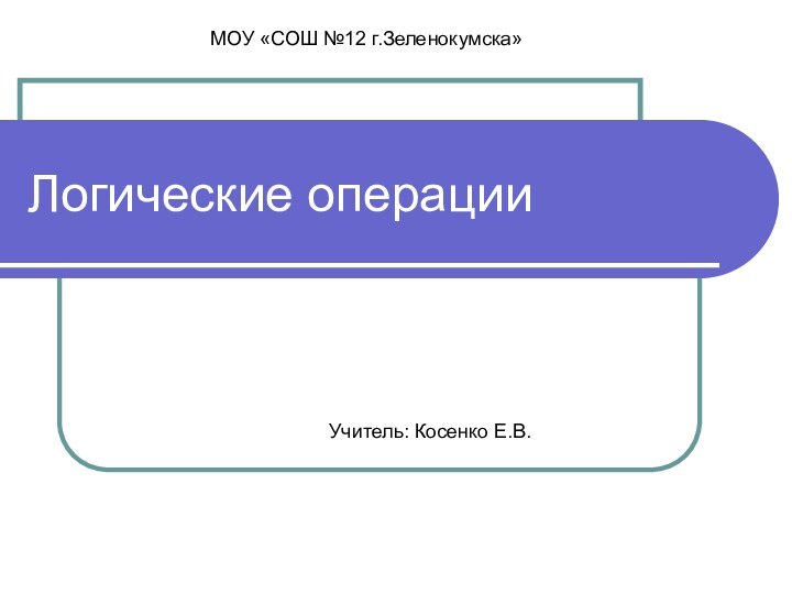 Логические операцииУчитель: Косенко Е.В.МОУ «СОШ №12 г.Зеленокумска»